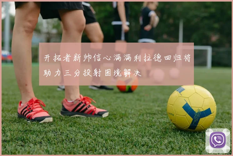 开拓者新帅信心满满利拉德回归将助力三分投射困境解决