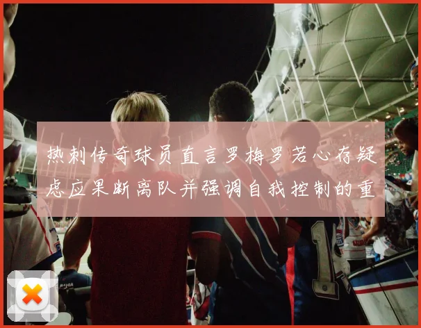 热刺传奇球员直言罗梅罗若心存疑虑应果断离队并强调自我控制的重要性