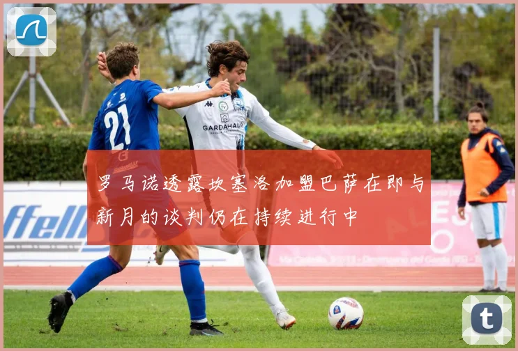 罗马诺透露坎塞洛加盟巴萨在即与新月的谈判仍在持续进行中
