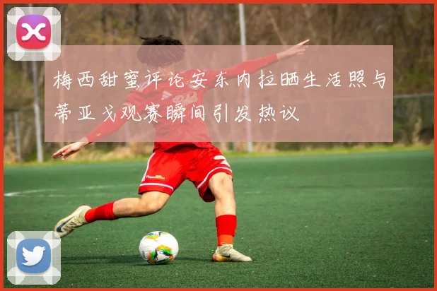 梅西甜蜜评论安东内拉晒生活照与蒂亚戈观赛瞬间引发热议