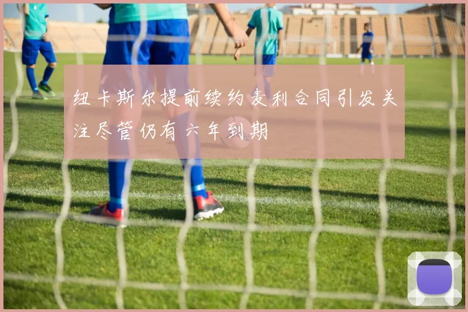 纽卡斯尔提前续约麦利合同引发关注尽管仍有六年到期