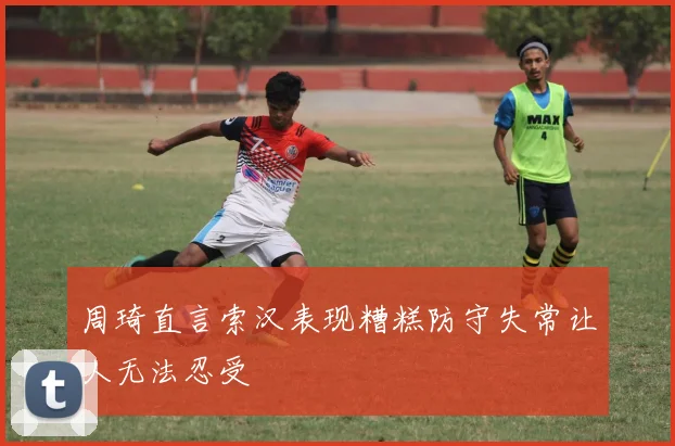 周琦直言索汉表现糟糕防守失常让人无法忍受
