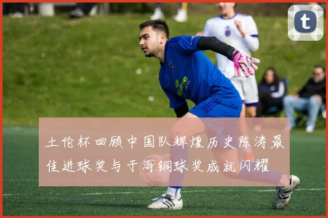 土伦杯回顾中国队辉煌历史陈涛最佳进球奖与于海铜球奖成就闪耀