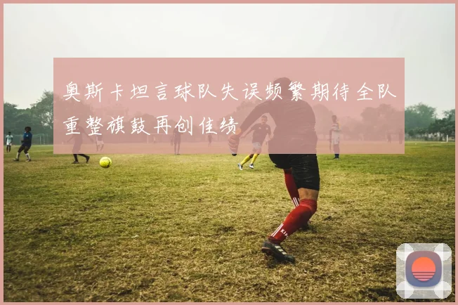 奥斯卡坦言球队失误频繁期待全队重整旗鼓再创佳绩