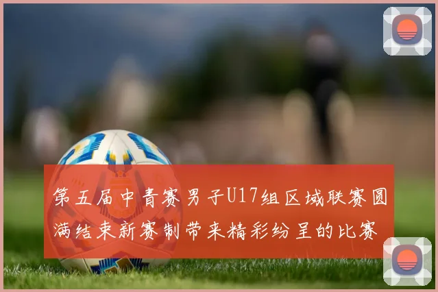 第五届中青赛男子U17组区域联赛圆满结束新赛制带来精彩纷呈的比赛体验