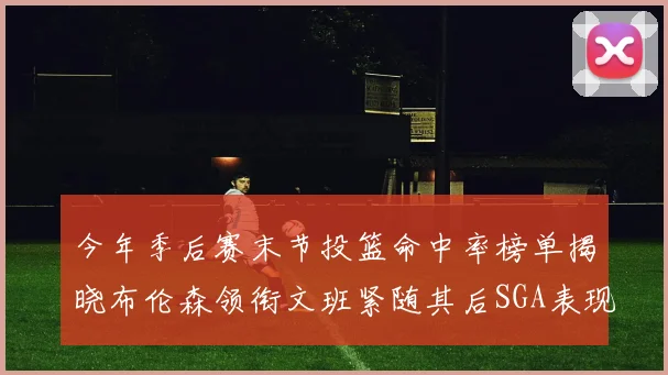 今年季后赛末节投篮命中率榜单揭晓布伦森领衔文班紧随其后SGA表现不俗