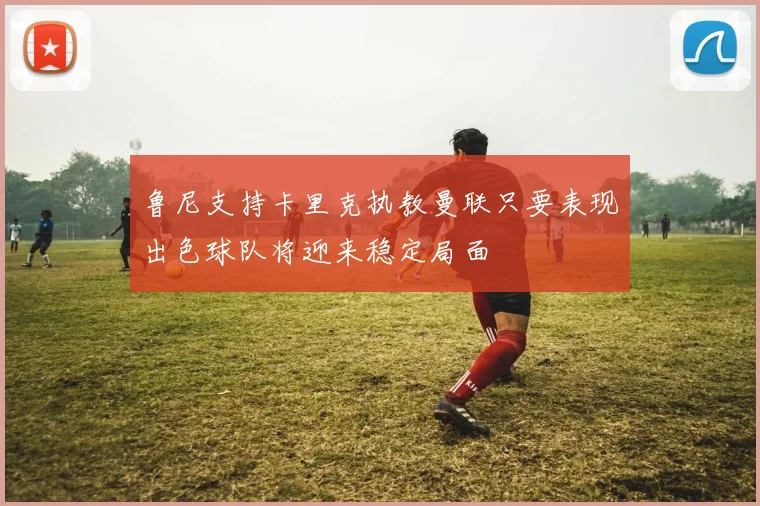 鲁尼支持卡里克执教曼联只要表现出色球队将迎来稳定局面