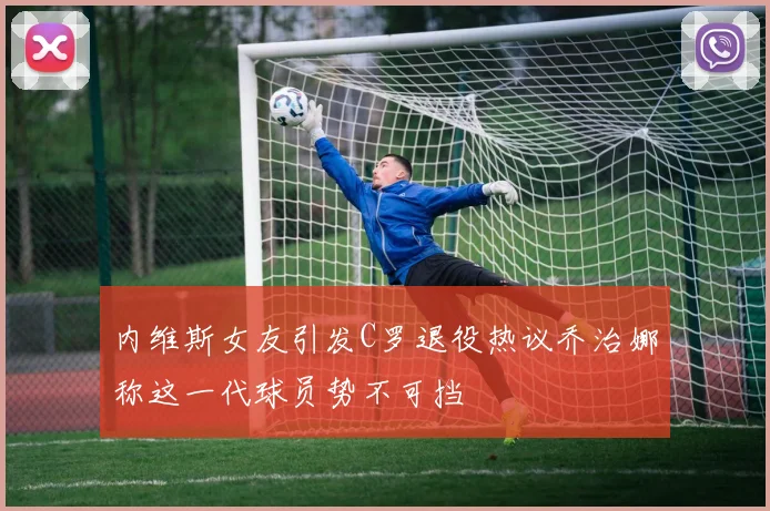 内维斯女友引发C罗退役热议乔治娜称这一代球员势不可挡