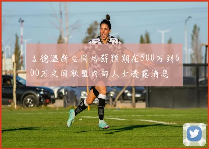 古德温新合同均薪预期在500万到600万之间联盟内部人士透露消息