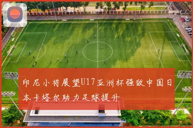 印尼小将展望U17亚洲杯强敌中国日本卡塔尔助力足球提升