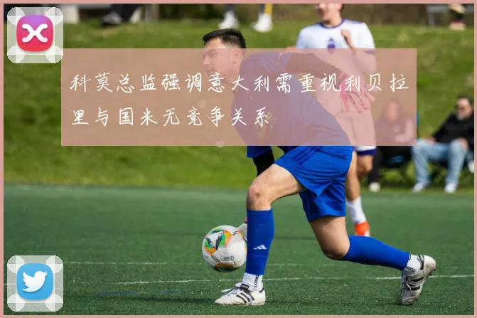 科莫总监强调意大利需重视利贝拉里与国米无竞争关系