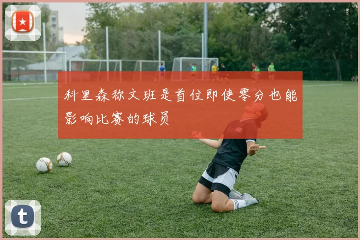 科里森称文班是首位即使零分也能影响比赛的球员