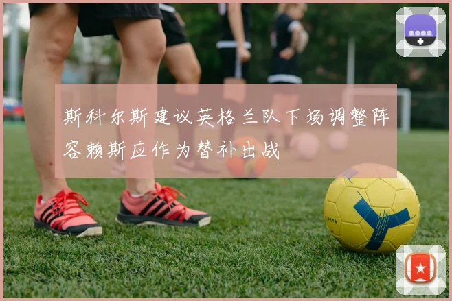斯科尔斯建议英格兰队下场调整阵容赖斯应作为替补出战